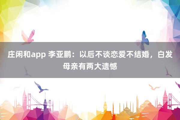 庄闲和app 李亚鹏：以后不谈恋爱不结婚，白发母亲有两大遗憾