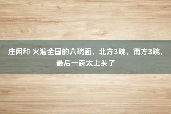 庄闲和 火遍全国的六碗面,北方3碗,南方3碗,最后一碗太上头了