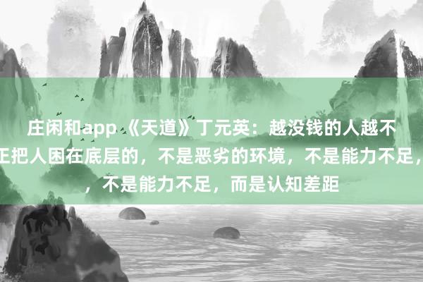 庄闲和app 《天道》丁元英：越没钱的人越不愿意相信，真正把人困在底层的，不是恶劣的环境，不是能力不足，而是认知差距