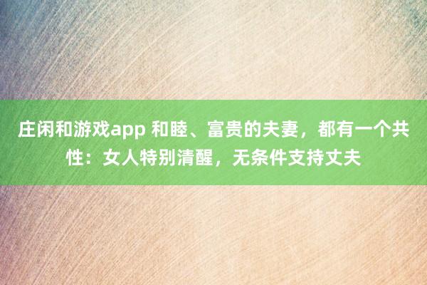庄闲和游戏app 和睦、富贵的夫妻，都有一个共性：女人特别清醒，无条件支持丈夫