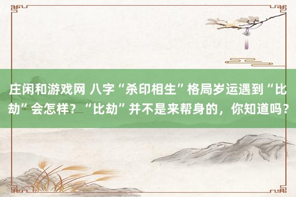 庄闲和游戏网 八字“杀印相生”格局岁运遇到“比劫”会怎样？“比劫”并不是来帮身的，你知道吗？