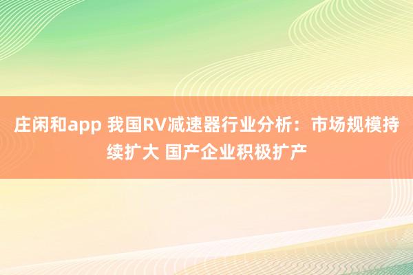 庄闲和app 我国RV减速器行业分析:市场规模持续扩大 国产企业积极扩产