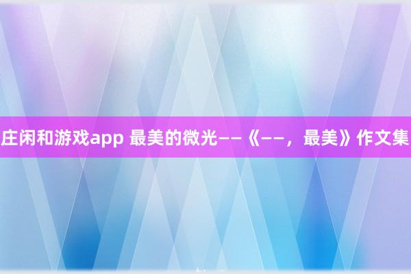庄闲和游戏app 最美的微光——《——，最美》作文集