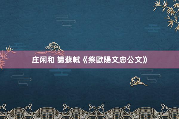 庄闲和 讀蘇軾《祭歐陽文忠公文》