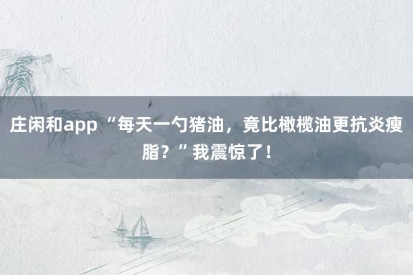 庄闲和app “每天一勺猪油，竟比橄榄油更抗炎瘦脂？”我震惊了！