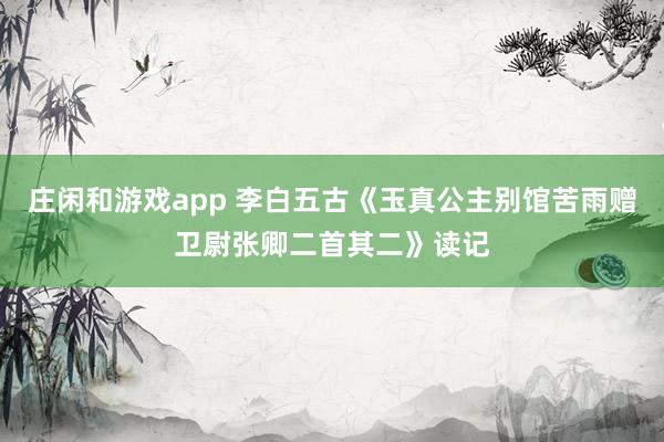庄闲和游戏app 李白五古《玉真公主别馆苦雨赠卫尉张卿二首其二》读记