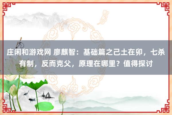 庄闲和游戏网 廖麒智:基础篇之己土在卯,七杀有制,反而克父,原理在哪里?值得探讨