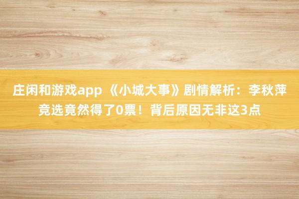 庄闲和游戏app 《小城大事》剧情解析：李秋萍竞选竟然得了0票！背后原因无非这3点