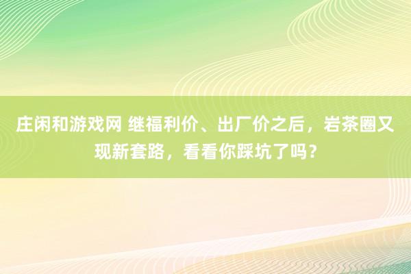 庄闲和游戏网 继福利价、出厂价之后，岩茶圈又现新套路，看看你踩坑了吗？