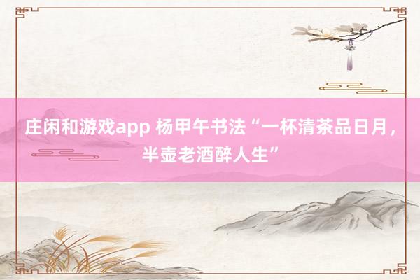 庄闲和游戏app 杨甲午书法“一杯清茶品日月，半壶老酒醉人生”