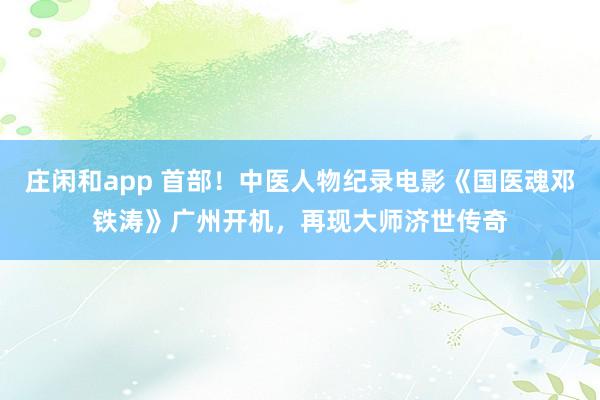 庄闲和app 首部！中医人物纪录电影《国医魂邓铁涛》广州开机，再现大师济世传奇