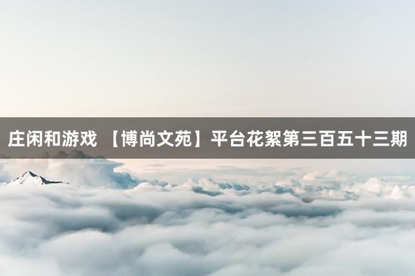 庄闲和游戏 【博尚文苑】平台花絮第三百五十三期