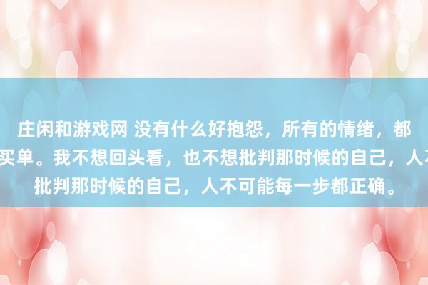 庄闲和游戏网 没有什么好抱怨，所有的情绪，都是在为之前的选择而买单。我不想回头看，也不想批判那时候的自己，人不可能每一步都正确。