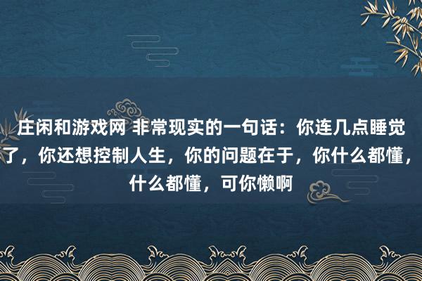 庄闲和游戏网 非常现实的一句话：你连几点睡觉都控制不了，你还想控制人生，你的问题在于，你什么都懂，可你懒啊