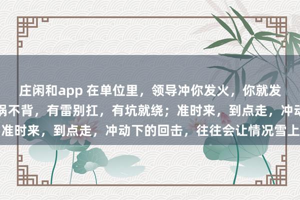 庄闲和app 在单位里，领导冲你发火，你就发呆放空，低头冥想；有锅不背，有雷别扛，有坑就绕；准时来，到点走，冲动下的回击，往往会让情况雪上加霜