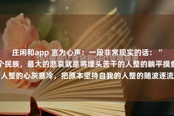 庄闲和app 言为心声：一段非常现实的话：“小到一个单位，大到一个民族，最大的悲哀就是将埋头苦干的人整的躺平摸鱼，将意气风发的人整的心灰意冷，把原本坚持自我的人整的随波逐流，将兢兢业业的人弄得敷衍了事，把原本...