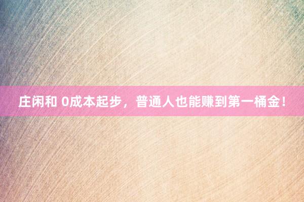 庄闲和 0成本起步，普通人也能赚到第一桶金！