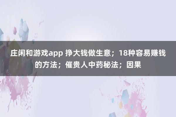 庄闲和游戏app 挣大钱做生意；18种容易赚钱的方法；催贵人中药秘法；因果