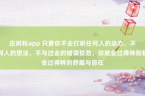 庄闲和app 只要你不去打听任何人的动态，不去琢磨任何人的想法，不与过去的错误较劲，你就会过得特别舒服与自在