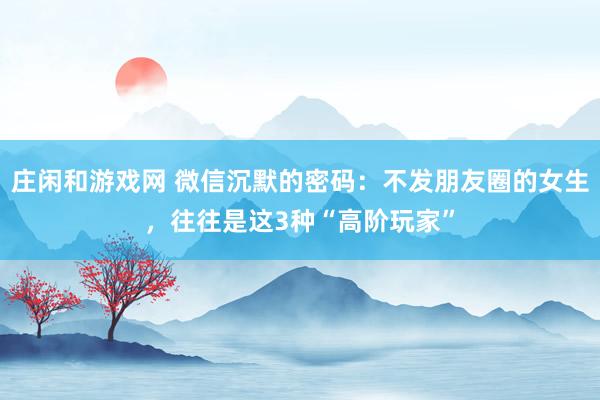 庄闲和游戏网 微信沉默的密码：不发朋友圈的女生，往往是这3种“高阶玩家”