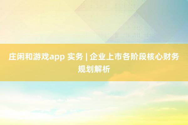 庄闲和游戏app 实务 | 企业上市各阶段核心财务规划解析