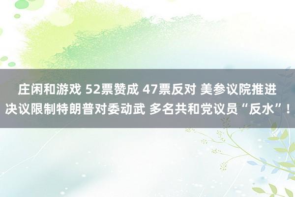 庄闲和游戏 52票赞成 47票反对 美参议院推进决议限制特朗普对委动武 多名共和党议员“反水”！