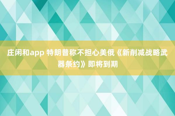庄闲和app 特朗普称不担心美俄《新削减战略武器条约》即将到期