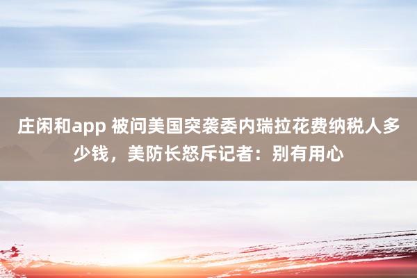 庄闲和app 被问美国突袭委内瑞拉花费纳税人多少钱，美防长怒斥记者：别有用心