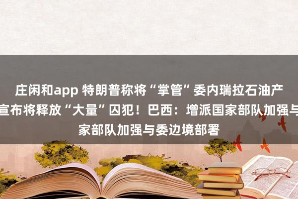 庄闲和app 特朗普称将“掌管”委内瑞拉石油产业！委政府宣布将释放“大量”囚犯！巴西：增派国家部队加强与委边境部署