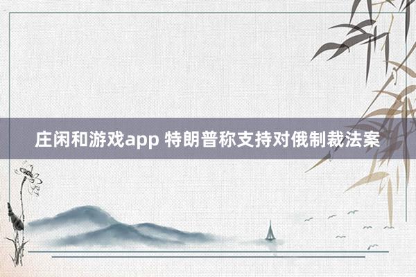 庄闲和游戏app 特朗普称支持对俄制裁法案