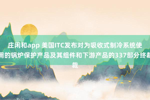 庄闲和app 美国ITC发布对为吸收式制冷系统使用的锅炉保护产品及其组件和下游产品的337部分终裁