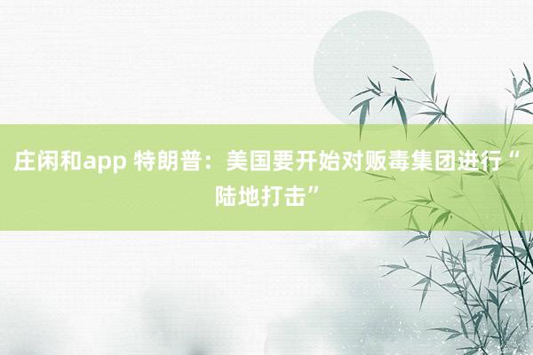 庄闲和app 特朗普：美国要开始对贩毒集团进行“陆地打击”