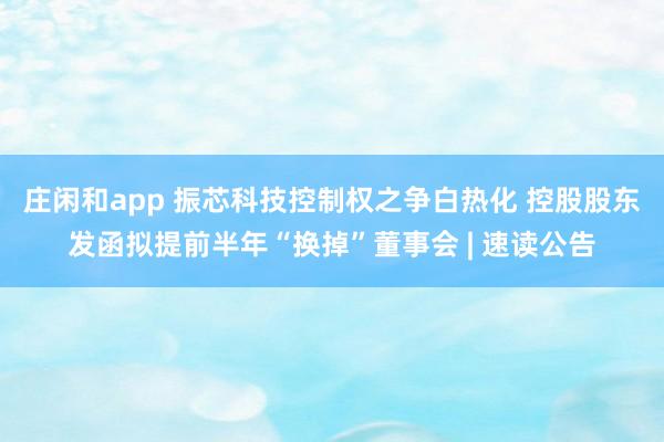 庄闲和app 振芯科技控制权之争白热化 控股股东发函拟提前半年“换掉”董事会 | 速读公告
