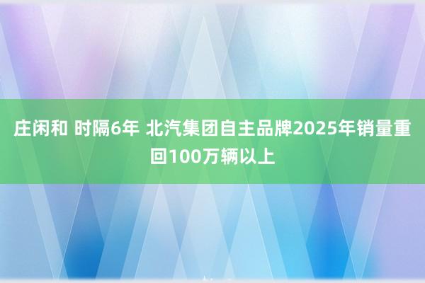 庄闲和 时隔6年 北汽集团自主品牌2025年销量重回100万辆以上