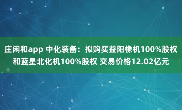 庄闲和app 中化装备：拟购买益阳橡机100%股权和蓝星北化机100%股权 交易价格12.02亿元
