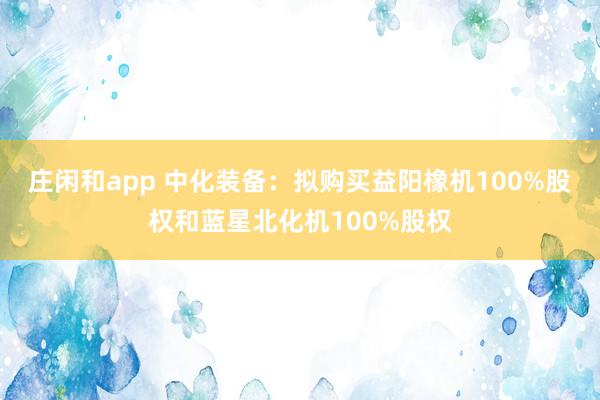庄闲和app 中化装备：拟购买益阳橡机100%股权和蓝星北化机100%股权