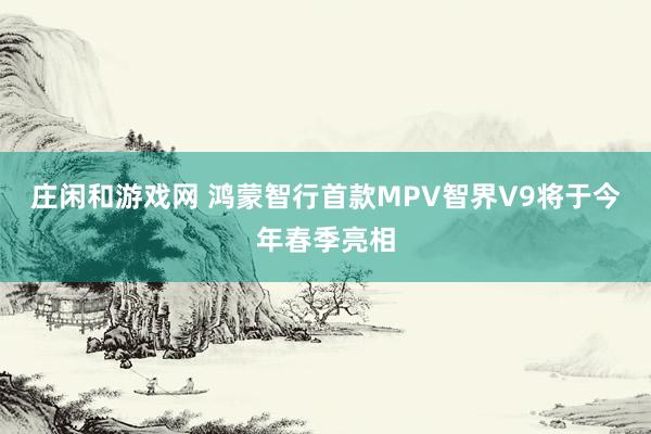 庄闲和游戏网 鸿蒙智行首款MPV智界V9将于今年春季亮相