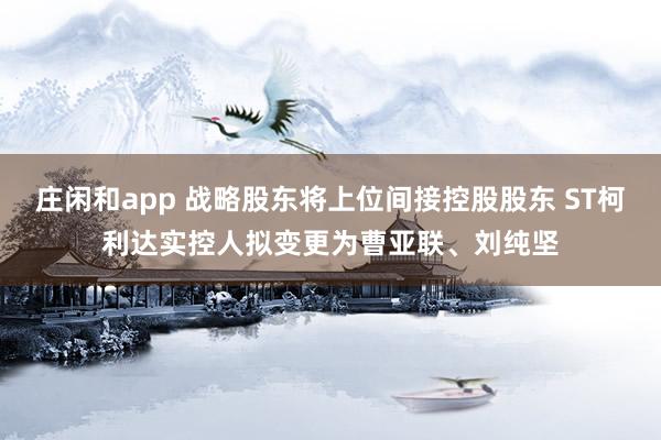 庄闲和app 战略股东将上位间接控股股东 ST柯利达实控人拟变更为曹亚联、刘纯坚