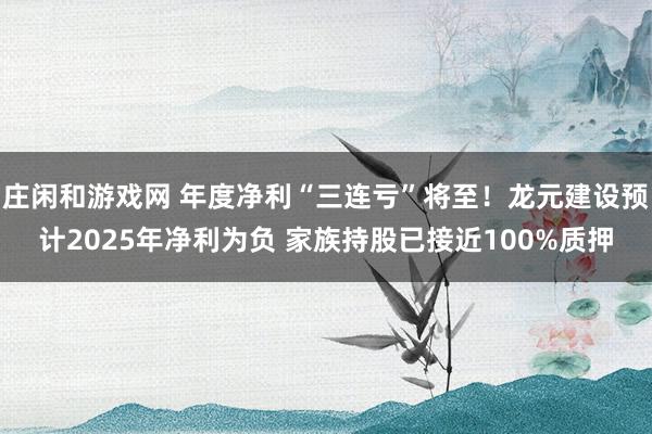 庄闲和游戏网 年度净利“三连亏”将至！龙元建设预计2025年净利为负 家族持股已接近100%质押