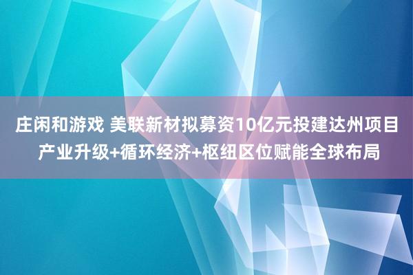 庄闲和游戏 美联新材拟募资10亿元投建达州项目 产业升级+循环经济+枢纽区位赋能全球布局