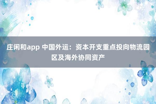 庄闲和app 中国外运：资本开支重点投向物流园区及海外协同资产