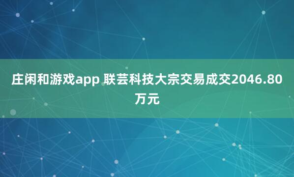 庄闲和游戏app 联芸科技大宗交易成交2046.80万元