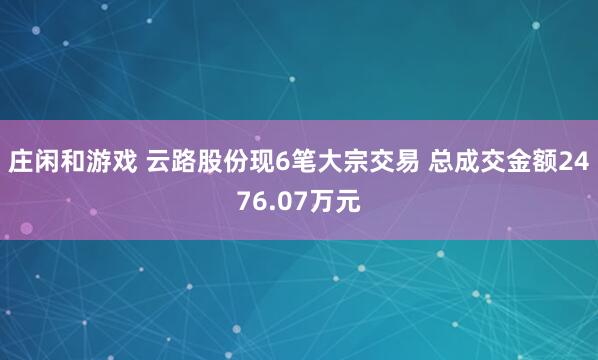 庄闲和游戏 云路股份现6笔大宗交易 总成交金额2476.07万元