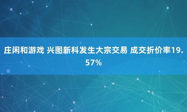 庄闲和游戏 兴图新科发生大宗交易 成交折价率19.57%