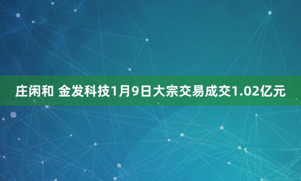 庄闲和 金发科技1月9日大宗交易成交1.02亿元