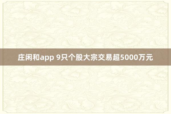 庄闲和app 9只个股大宗交易超5000万元