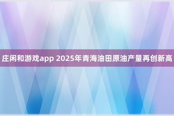 庄闲和游戏app 2025年青海油田原油产量再创新高