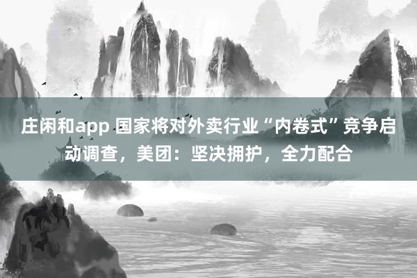 庄闲和app 国家将对外卖行业“内卷式”竞争启动调查，美团：坚决拥护，全力配合