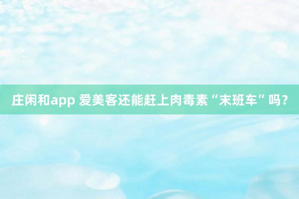 庄闲和app 爱美客还能赶上肉毒素“末班车”吗？