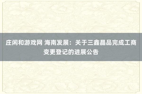庄闲和游戏网 海南发展：关于三鑫晶品完成工商变更登记的进展公告
